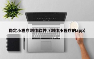 常州稳定小程序制作软件（制作小程序的app）