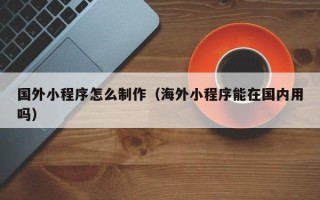 常州国外小程序怎么制作（海外小程序能在国内用吗）
