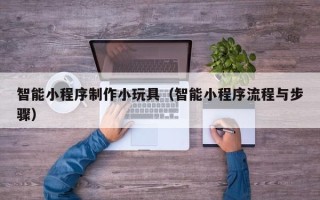 常州智能小程序制作小玩具（智能小程序流程与步骤）