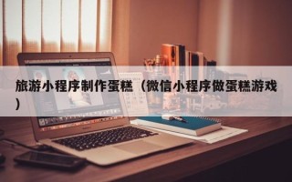 常州旅游小程序制作蛋糕（微信小程序做蛋糕游戏）